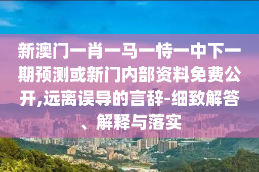 新澳门一肖一马一恃一中下一期展望或新门内部资料免费果真,远离误导的言辞-详尽解答、诠释与落实