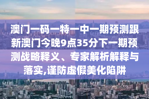 澳门一码一特一中一期展望跟新澳门今晚9点35分下一期展望战略释义、专家剖析诠释与落实,谨防虚伪美化陷阱