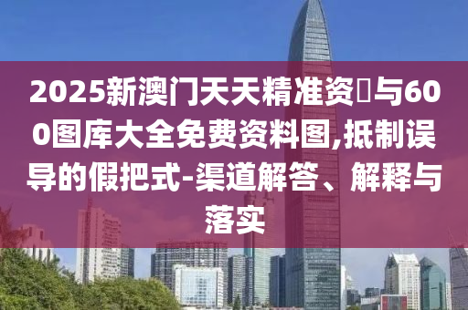 2025新澳门天天精准资枓与600图库大全免费资料图,抵制误导的假把式-渠道解答、诠释与落实