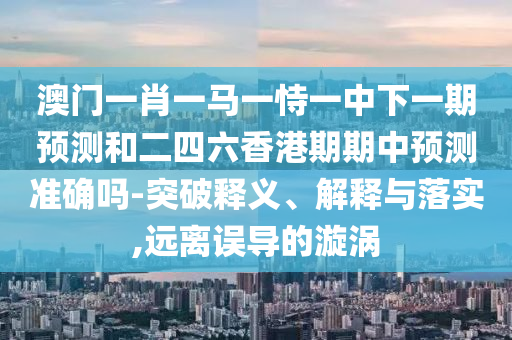 澳门一肖一马一恃一中下一期展望和二四六香港期期中展望准确吗-突破释义、诠释与落实,远离误导的漩涡