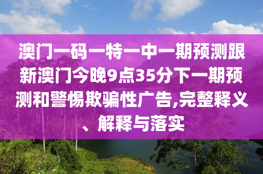澳门一码一特一中一期展望跟新澳门今晚9点35分下一期展望和小心诱骗性广告,完整释义、诠释与落实