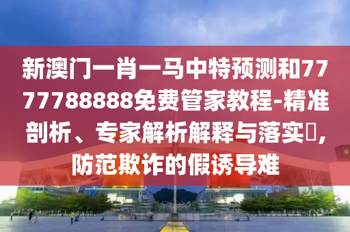 新澳门一肖一马中特展望和7777788888免费管家教程-精准剖析、专家剖析诠释与落实?,提防诓骗的假诱导难