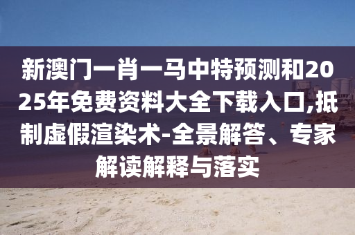 新澳门一肖一马中特展望和2025年免费资料大全下载入口,抵制虚伪渲染术-全景解答、专家解读诠释与落实
